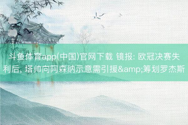 斗鱼体育app(中国)官网下载 镜报: 欧冠决赛失利后， 塔帅向阿森纳示意需引援&筹划罗杰斯