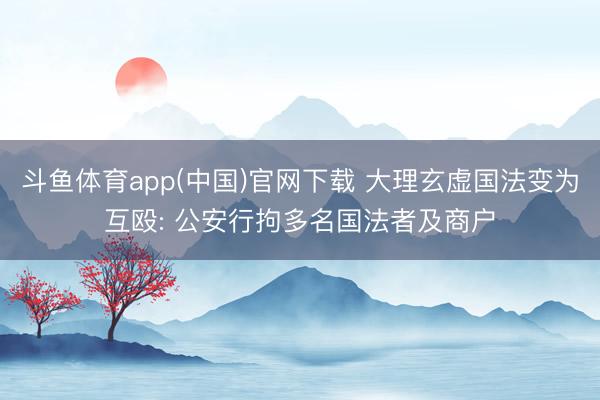 斗鱼体育app(中国)官网下载 大理玄虚国法变为互殴: 公安行拘多名国法者及商户