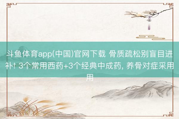 斗鱼体育app(中国)官网下载 骨质疏松别盲目进补! 3个常用西药+3个经典中成药， 养骨对症采用