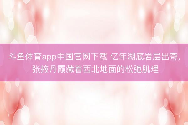 斗鱼体育app中国官网下载 亿年湖底岩层出奇， 张掖丹霞藏着西北地面的松弛肌理