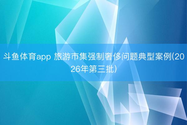 斗鱼体育app 旅游市集强制奢侈问题典型案例(2026年第三批)