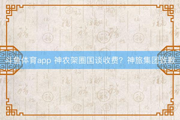 斗鱼体育app 神农架圈国谈收费？神旅集团致歉