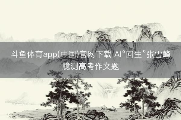 斗鱼体育app(中国)官网下载 AI“回生”张雪峰臆测高考作文题