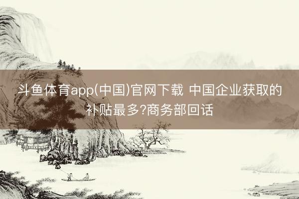 斗鱼体育app(中国)官网下载 中国企业获取的补贴最多?商务部回话