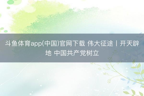 斗鱼体育app(中国)官网下载 伟大征途丨开天辟地 中国共产党树立