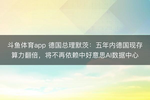 斗鱼体育app 德国总理默茨：五年内德国现存算力翻倍，将不再依赖中好意思AI数据中心
