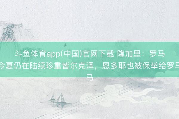 斗鱼体育app(中国)官网下载 隆加里:罗马今夏仍在陆续珍重皆尔克泽,恩多耶也被保举给罗马