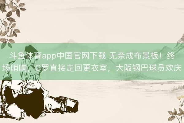 斗鱼体育app中国官网下载 无奈成布景板！终场哨响，C罗直接走回更衣室，大阪钢巴球员欢庆