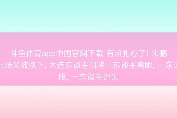 斗鱼体育app中国官网下载 有点扎心了! 朱鹏宇替补上场又被换下， 大连东谈主旧将一东谈主亮眼， 一东谈主迷失