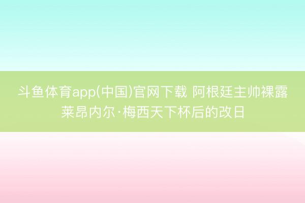 斗鱼体育app(中国)官网下载 阿根廷主帅裸露莱昂内尔·梅西天下杯后的改日