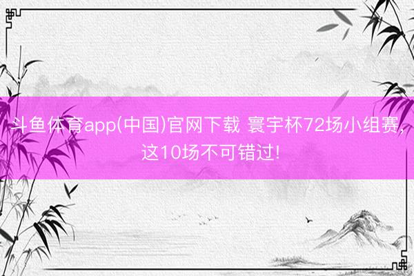 斗鱼体育app(中国)官网下载 寰宇杯72场小组赛， 这10场不可错过!