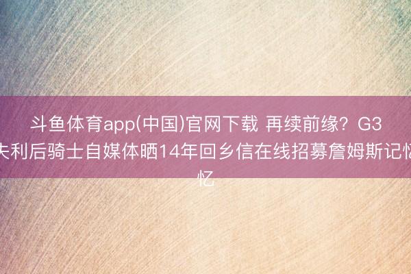 斗鱼体育app(中国)官网下载 再续前缘？G3失利后骑士自媒体晒14年回乡信在线招募詹姆斯记忆