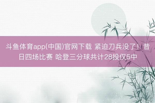 斗鱼体育app(中国)官网下载 紧迫刀兵没了!昔日四场比赛 哈登三分球共计28投仅5中