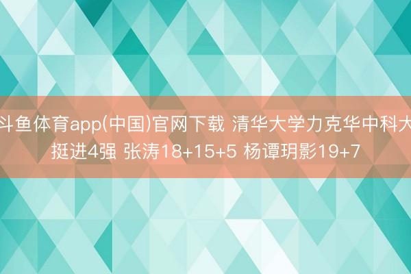 斗鱼体育app(中国)官网下载 清华大学力克华中科大挺进4强 张涛18+15+5 杨谭玥影19+7