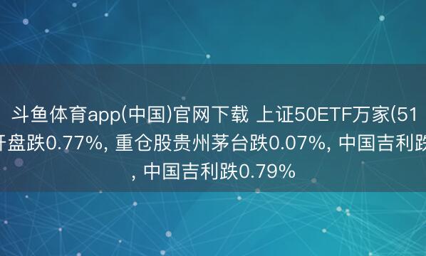 斗鱼体育app(中国)官网下载 上证50ETF万家(510680)开盘跌0.77%， 重仓股贵州茅台跌0.07%， 中国吉利跌0.79%