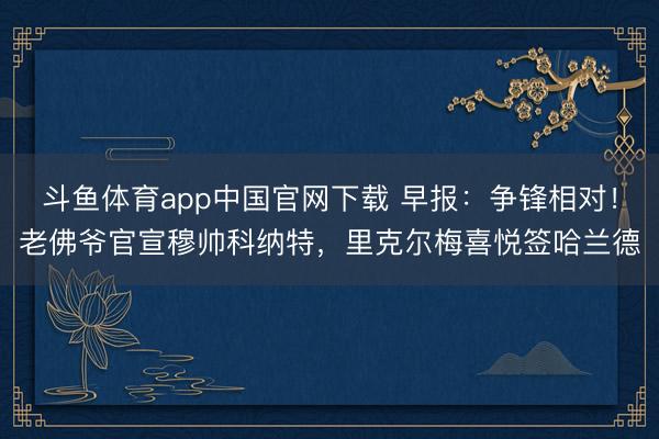 斗鱼体育app中国官网下载 早报：争锋相对！老佛爷官宣穆帅科纳特，里克尔梅喜悦签哈兰德
