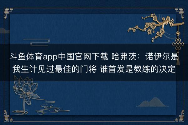 斗鱼体育app中国官网下载 哈弗茨：诺伊尔是我生计见过最佳的门将 谁首发是教练的决定