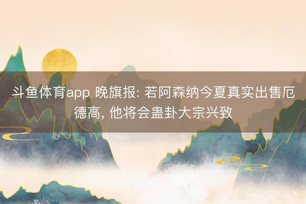 斗鱼体育app 晚旗报: 若阿森纳今夏真实出售厄德高， 他将会蛊卦大宗兴致