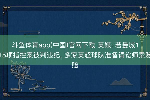 斗鱼体育app(中国)官网下载 英媒: 若曼城115项指控案被判违纪， 多家英超球队准备请讼师索赔