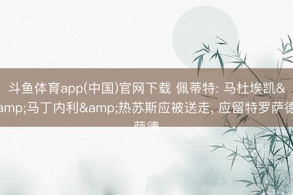 斗鱼体育app(中国)官网下载 佩蒂特: 马杜埃凯&马丁内利&热苏斯应被送走， 应留特罗萨德