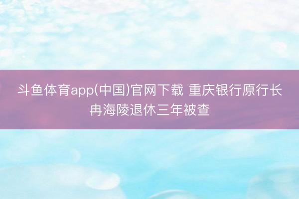 斗鱼体育app(中国)官网下载 重庆银行原行长冉海陵退休三年被查