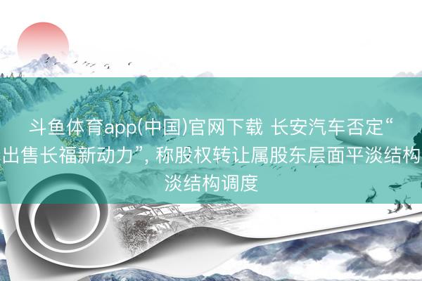 斗鱼体育app(中国)官网下载 长安汽车否定“四折出售长福新动力”， 称股权转让属股东层面平淡结构调度