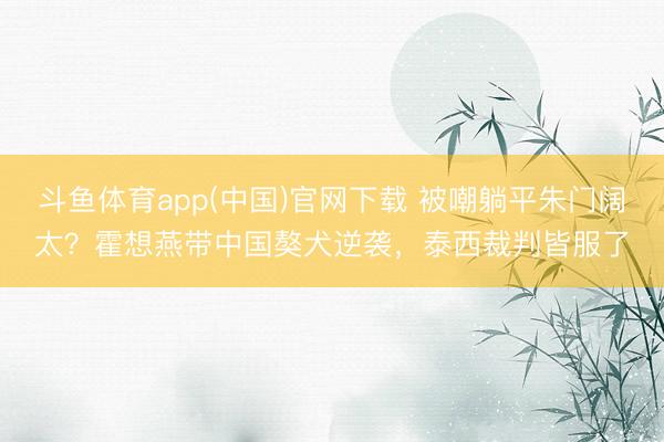 斗鱼体育app(中国)官网下载 被嘲躺平朱门阔太？霍想燕带中国獒犬逆袭，泰西裁判皆服了