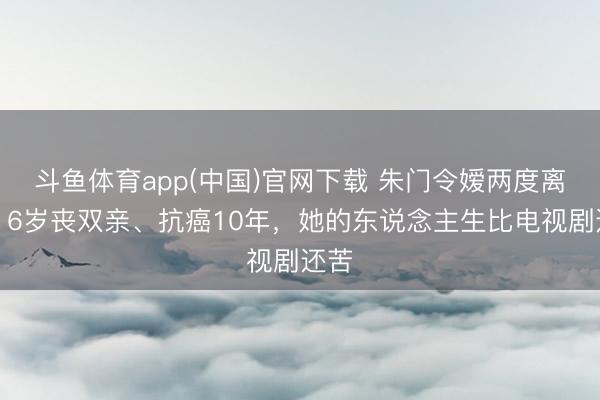 斗鱼体育app(中国)官网下载 朱门令嫒两度离异！6岁丧双亲、抗癌10年，她的东说念主生比电视剧还苦