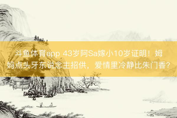 斗鱼体育app 43岁阿Sa嫁小10岁证明!姆妈点头牙东说念主招供,爱情里冷静比朱门香?