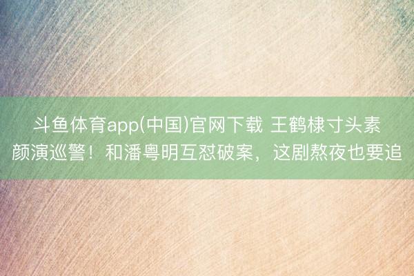 斗鱼体育app(中国)官网下载 王鹤棣寸头素颜演巡警！和潘粤明互怼破案，这剧熬夜也要追
