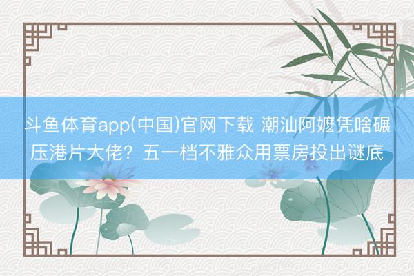 斗鱼体育app(中国)官网下载 潮汕阿嬷凭啥碾压港片大佬？五一档不雅众用票房投出谜底