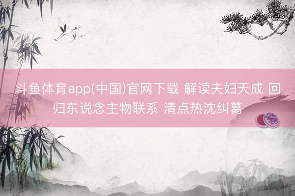 斗鱼体育app(中国)官网下载 解读夫妇天成 回归东说念主物联系 清点热沈纠葛