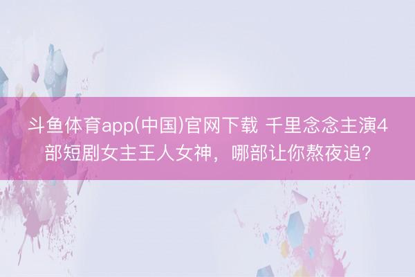 斗鱼体育app(中国)官网下载 千里念念主演4部短剧女主王人女神，哪部让你熬夜追？