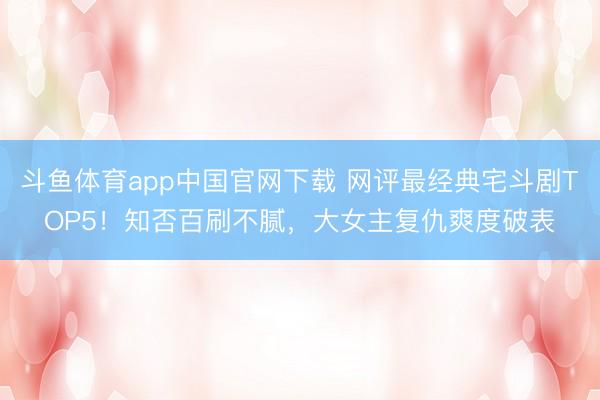 斗鱼体育app中国官网下载 网评最经典宅斗剧TOP5!知否百刷不腻,大女主复仇爽度破表
