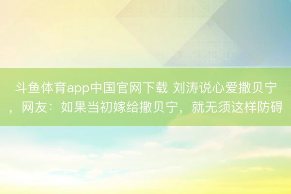 斗鱼体育app中国官网下载 刘涛说心爱撒贝宁，网友：如果当初嫁给撒贝宁，就无须这样防碍