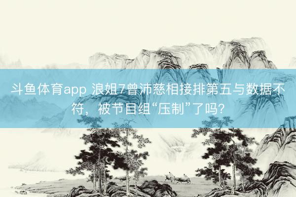 斗鱼体育app 浪姐7曾沛慈相接排第五与数据不符，被节目组“压制”了吗？