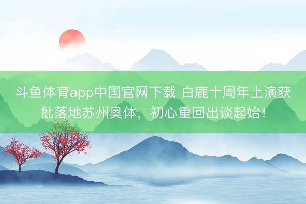 斗鱼体育app中国官网下载 白鹿十周年上演获批落地苏州奥体，初心重回出谈起始！