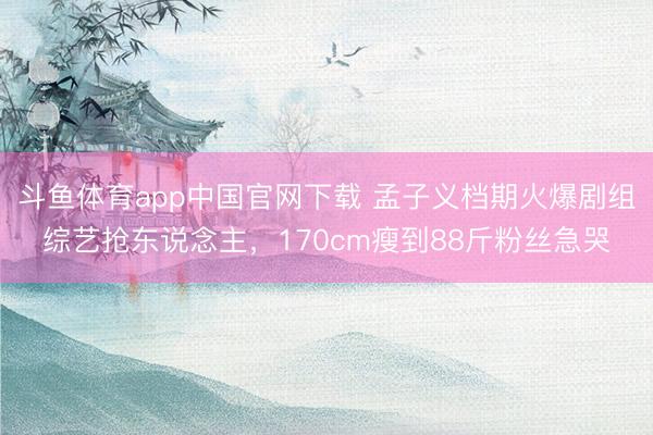 斗鱼体育app中国官网下载 孟子义档期火爆剧组综艺抢东说念主，170cm瘦到88斤粉丝急哭