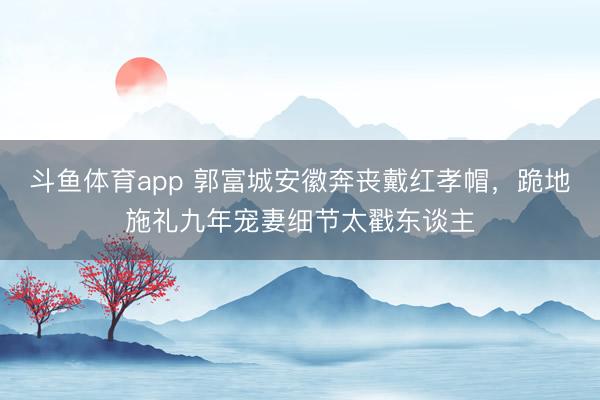斗鱼体育app 郭富城安徽奔丧戴红孝帽，跪地施礼九年宠妻细节太戳东谈主