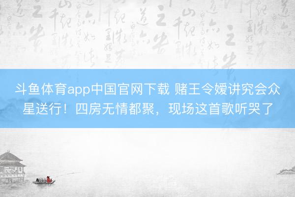 斗鱼体育app中国官网下载 赌王令嫒讲究会众星送行！四房无情都聚，现场这首歌听哭了