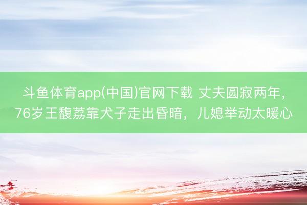 斗鱼体育app(中国)官网下载 丈夫圆寂两年,76岁王馥荔靠犬子走出昏暗,儿媳举动太暖心