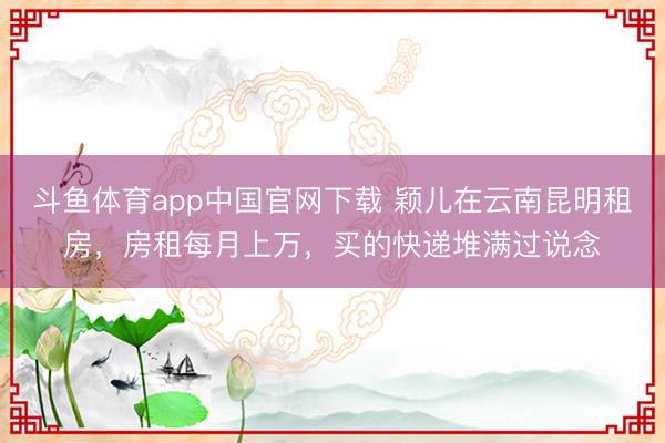 斗鱼体育app中国官网下载 颖儿在云南昆明租房,房租每月上万,买的快递堆满过说念