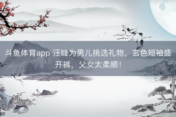 斗鱼体育app 汪峰为男儿挑选礼物，玄色短袖盛开裤，父女太柔顺！