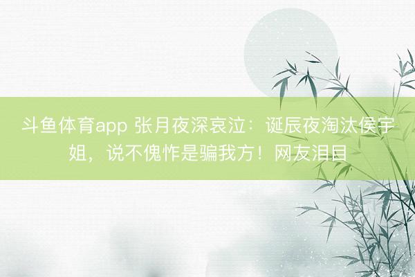 斗鱼体育app 张月夜深哀泣：诞辰夜淘汰侯宇姐，说不傀怍是骗我方！网友泪目