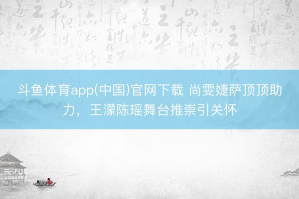 斗鱼体育app(中国)官网下载 尚雯婕萨顶顶助力，王濛陈瑶舞台推崇引关怀