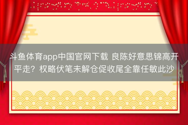 斗鱼体育app中国官网下载 良陈好意思锦高开平走？权略伏笔未解仓促收尾全靠任敏此沙