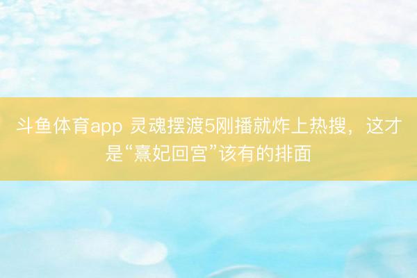 斗鱼体育app 灵魂摆渡5刚播就炸上热搜，这才是“熹妃回宫”该有的排面
