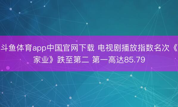 斗鱼体育app中国官网下载 电视剧播放指数名次《家业》跌至第二 第一高达85.79