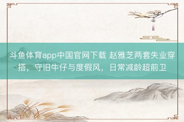 斗鱼体育app中国官网下载 赵雅芝两套失业穿搭,守旧牛仔与度假风,日常减龄超前卫