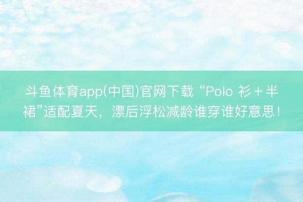 斗鱼体育app(中国)官网下载 “Polo 衫＋半裙”适配夏天，漂后浮松减龄谁穿谁好意思！